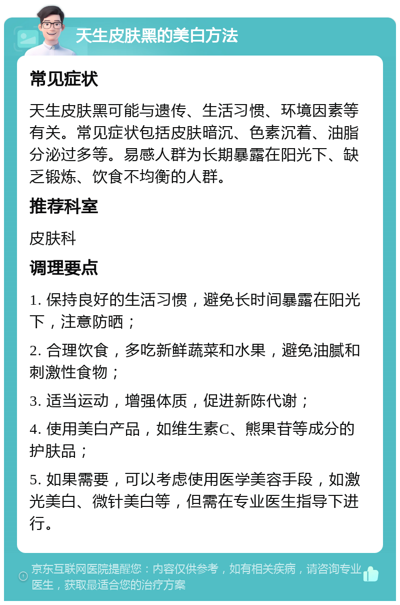 天生皮肤黑的美白方法 常见症状 天生皮肤黑可能与遗传、生活习惯、环境因素等有关。常见症状包括皮肤暗沉、色素沉着、油脂分泌过多等。易感人群为长期暴露在阳光下、缺乏锻炼、饮食不均衡的人群。 推荐科室 皮肤科 调理要点 1. 保持良好的生活习惯，避免长时间暴露在阳光下，注意防晒； 2. 合理饮食，多吃新鲜蔬菜和水果，避免油腻和刺激性食物； 3. 适当运动，增强体质，促进新陈代谢； 4. 使用美白产品，如维生素C、熊果苷等成分的护肤品； 5. 如果需要，可以考虑使用医学美容手段，如激光美白、微针美白等，但需在专业医生指导下进行。