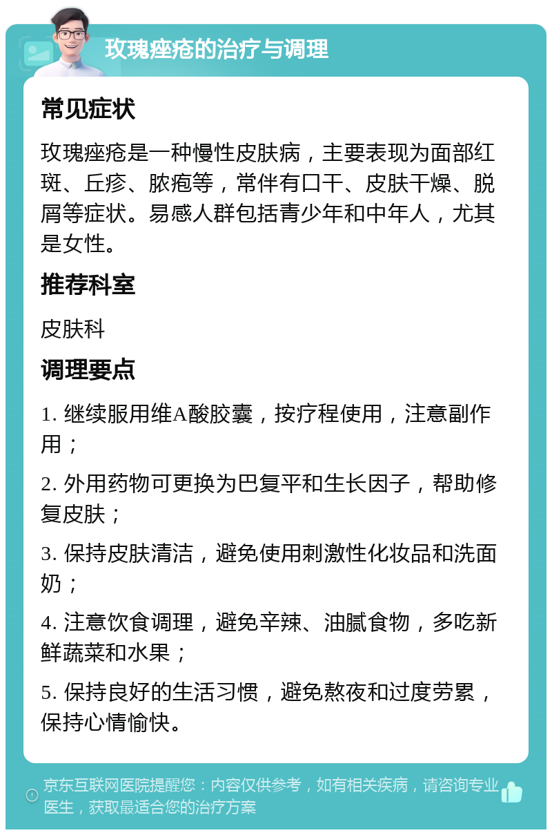 玫瑰痤疮的治疗与调理 常见症状 玫瑰痤疮是一种慢性皮肤病，主要表现为面部红斑、丘疹、脓疱等，常伴有口干、皮肤干燥、脱屑等症状。易感人群包括青少年和中年人，尤其是女性。 推荐科室 皮肤科 调理要点 1. 继续服用维A酸胶囊，按疗程使用，注意副作用； 2. 外用药物可更换为巴复平和生长因子，帮助修复皮肤； 3. 保持皮肤清洁，避免使用刺激性化妆品和洗面奶； 4. 注意饮食调理，避免辛辣、油腻食物，多吃新鲜蔬菜和水果； 5. 保持良好的生活习惯，避免熬夜和过度劳累，保持心情愉快。