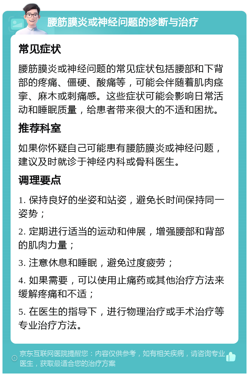 腰筋膜炎或神经问题的诊断与治疗 常见症状 腰筋膜炎或神经问题的常见症状包括腰部和下背部的疼痛、僵硬、酸痛等，可能会伴随着肌肉痉挛、麻木或刺痛感。这些症状可能会影响日常活动和睡眠质量，给患者带来很大的不适和困扰。 推荐科室 如果你怀疑自己可能患有腰筋膜炎或神经问题，建议及时就诊于神经内科或骨科医生。 调理要点 1. 保持良好的坐姿和站姿，避免长时间保持同一姿势； 2. 定期进行适当的运动和伸展，增强腰部和背部的肌肉力量； 3. 注意休息和睡眠，避免过度疲劳； 4. 如果需要，可以使用止痛药或其他治疗方法来缓解疼痛和不适； 5. 在医生的指导下，进行物理治疗或手术治疗等专业治疗方法。