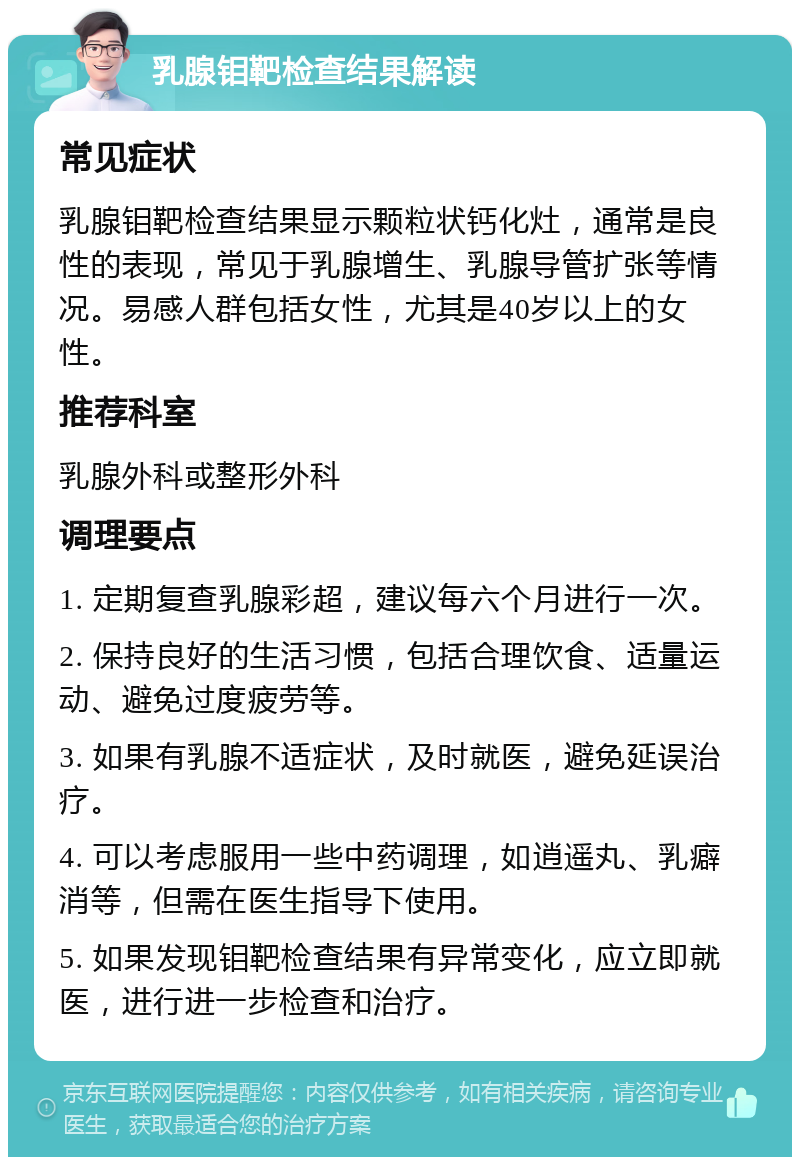 乳腺钼靶检查结果解读 常见症状 乳腺钼靶检查结果显示颗粒状钙化灶，通常是良性的表现，常见于乳腺增生、乳腺导管扩张等情况。易感人群包括女性，尤其是40岁以上的女性。 推荐科室 乳腺外科或整形外科 调理要点 1. 定期复查乳腺彩超，建议每六个月进行一次。 2. 保持良好的生活习惯，包括合理饮食、适量运动、避免过度疲劳等。 3. 如果有乳腺不适症状，及时就医，避免延误治疗。 4. 可以考虑服用一些中药调理，如逍遥丸、乳癖消等，但需在医生指导下使用。 5. 如果发现钼靶检查结果有异常变化，应立即就医，进行进一步检查和治疗。