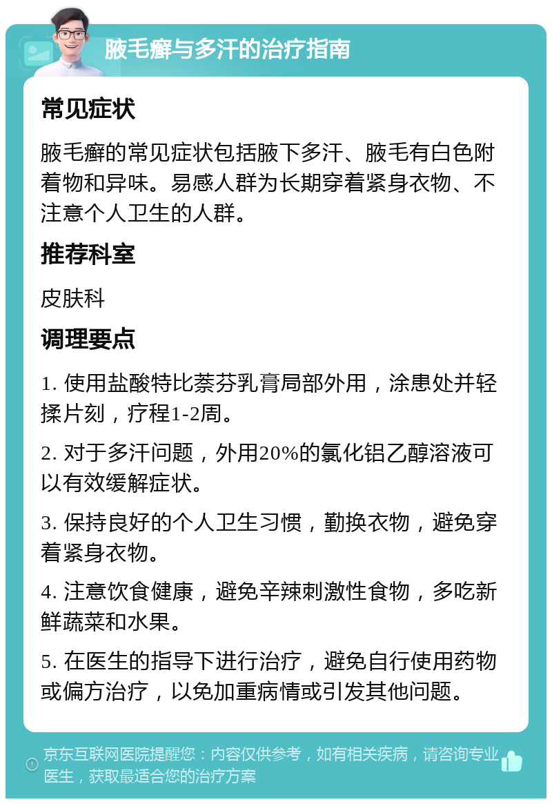 腋毛癣与多汗的治疗指南 常见症状 腋毛癣的常见症状包括腋下多汗、腋毛有白色附着物和异味。易感人群为长期穿着紧身衣物、不注意个人卫生的人群。 推荐科室 皮肤科 调理要点 1. 使用盐酸特比萘芬乳膏局部外用，涂患处并轻揉片刻，疗程1-2周。 2. 对于多汗问题，外用20%的氯化铝乙醇溶液可以有效缓解症状。 3. 保持良好的个人卫生习惯，勤换衣物，避免穿着紧身衣物。 4. 注意饮食健康，避免辛辣刺激性食物，多吃新鲜蔬菜和水果。 5. 在医生的指导下进行治疗，避免自行使用药物或偏方治疗，以免加重病情或引发其他问题。