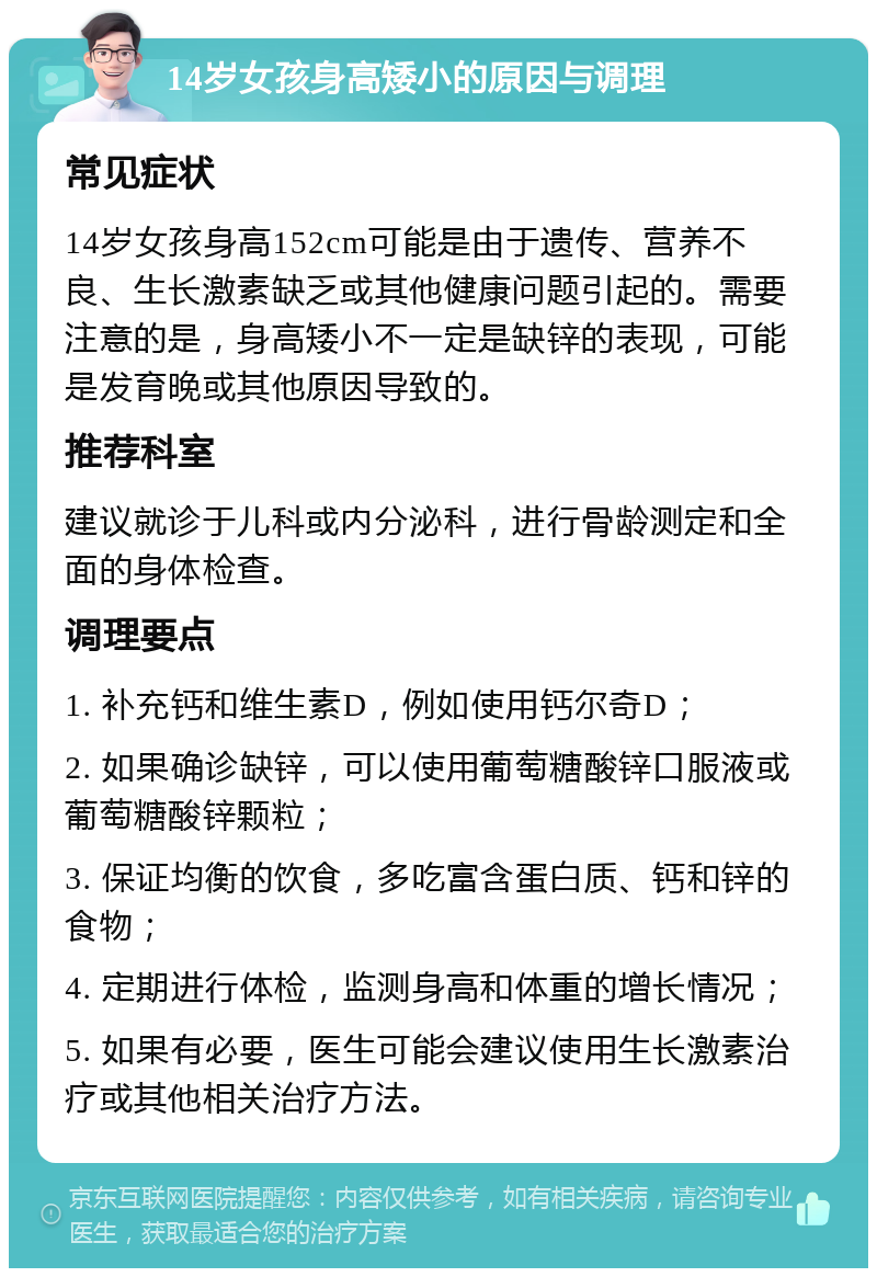 14岁女孩身高矮小的原因与调理 常见症状 14岁女孩身高152cm可能是由于遗传、营养不良、生长激素缺乏或其他健康问题引起的。需要注意的是，身高矮小不一定是缺锌的表现，可能是发育晚或其他原因导致的。 推荐科室 建议就诊于儿科或内分泌科，进行骨龄测定和全面的身体检查。 调理要点 1. 补充钙和维生素D，例如使用钙尔奇D； 2. 如果确诊缺锌，可以使用葡萄糖酸锌口服液或葡萄糖酸锌颗粒； 3. 保证均衡的饮食，多吃富含蛋白质、钙和锌的食物； 4. 定期进行体检，监测身高和体重的增长情况； 5. 如果有必要，医生可能会建议使用生长激素治疗或其他相关治疗方法。