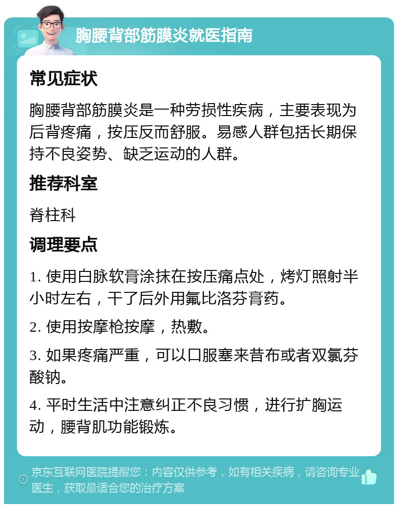 胸腰背部筋膜炎就医指南 常见症状 胸腰背部筋膜炎是一种劳损性疾病，主要表现为后背疼痛，按压反而舒服。易感人群包括长期保持不良姿势、缺乏运动的人群。 推荐科室 脊柱科 调理要点 1. 使用白脉软膏涂抹在按压痛点处，烤灯照射半小时左右，干了后外用氟比洛芬膏药。 2. 使用按摩枪按摩，热敷。 3. 如果疼痛严重，可以口服塞来昔布或者双氯芬酸钠。 4. 平时生活中注意纠正不良习惯，进行扩胸运动，腰背肌功能锻炼。