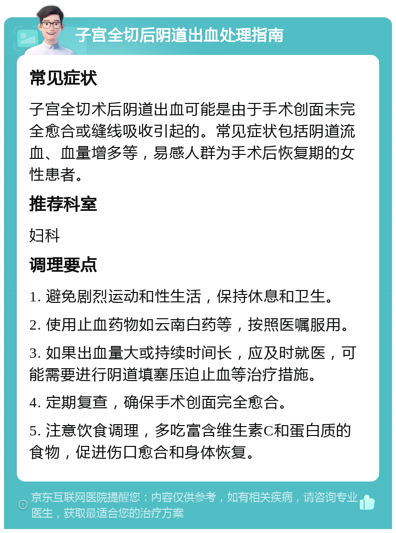 子宫全切后阴道出血处理指南 常见症状 子宫全切术后阴道出血可能是由于手术创面未完全愈合或缝线吸收引起的。常见症状包括阴道流血、血量增多等，易感人群为手术后恢复期的女性患者。 推荐科室 妇科 调理要点 1. 避免剧烈运动和性生活，保持休息和卫生。 2. 使用止血药物如云南白药等，按照医嘱服用。 3. 如果出血量大或持续时间长，应及时就医，可能需要进行阴道填塞压迫止血等治疗措施。 4. 定期复查，确保手术创面完全愈合。 5. 注意饮食调理，多吃富含维生素C和蛋白质的食物，促进伤口愈合和身体恢复。