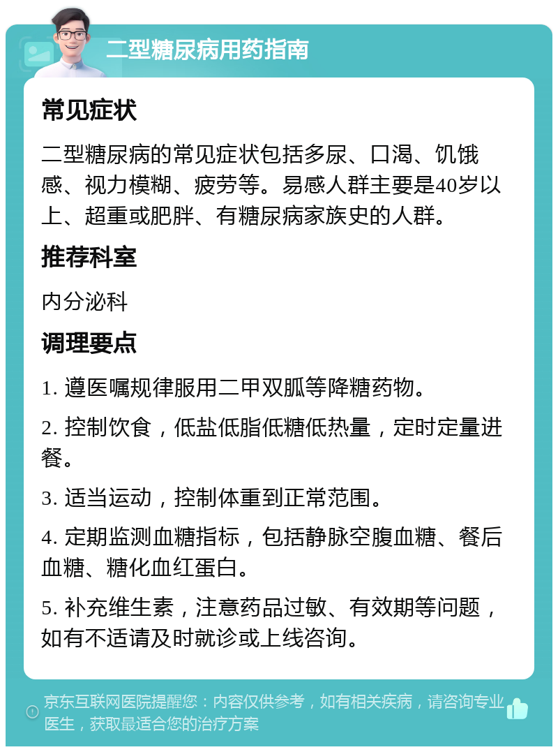 二型糖尿病用药指南 常见症状 二型糖尿病的常见症状包括多尿、口渴、饥饿感、视力模糊、疲劳等。易感人群主要是40岁以上、超重或肥胖、有糖尿病家族史的人群。 推荐科室 内分泌科 调理要点 1. 遵医嘱规律服用二甲双胍等降糖药物。 2. 控制饮食，低盐低脂低糖低热量，定时定量进餐。 3. 适当运动，控制体重到正常范围。 4. 定期监测血糖指标，包括静脉空腹血糖、餐后血糖、糖化血红蛋白。 5. 补充维生素，注意药品过敏、有效期等问题，如有不适请及时就诊或上线咨询。