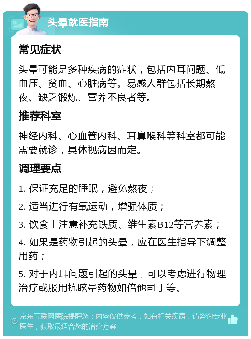 头晕就医指南 常见症状 头晕可能是多种疾病的症状，包括内耳问题、低血压、贫血、心脏病等。易感人群包括长期熬夜、缺乏锻炼、营养不良者等。 推荐科室 神经内科、心血管内科、耳鼻喉科等科室都可能需要就诊，具体视病因而定。 调理要点 1. 保证充足的睡眠，避免熬夜； 2. 适当进行有氧运动，增强体质； 3. 饮食上注意补充铁质、维生素B12等营养素； 4. 如果是药物引起的头晕，应在医生指导下调整用药； 5. 对于内耳问题引起的头晕，可以考虑进行物理治疗或服用抗眩晕药物如倍他司丁等。