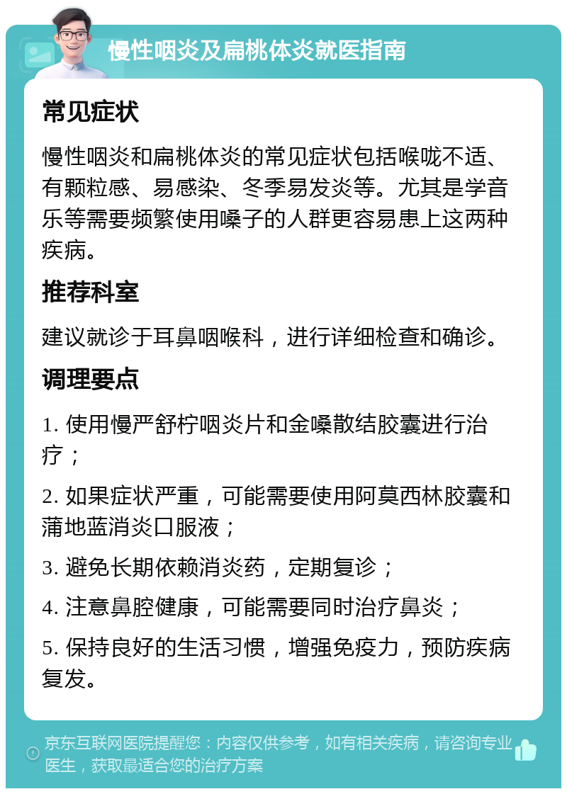 慢性咽炎及扁桃体炎就医指南 常见症状 慢性咽炎和扁桃体炎的常见症状包括喉咙不适、有颗粒感、易感染、冬季易发炎等。尤其是学音乐等需要频繁使用嗓子的人群更容易患上这两种疾病。 推荐科室 建议就诊于耳鼻咽喉科，进行详细检查和确诊。 调理要点 1. 使用慢严舒柠咽炎片和金嗓散结胶囊进行治疗； 2. 如果症状严重，可能需要使用阿莫西林胶囊和蒲地蓝消炎口服液； 3. 避免长期依赖消炎药，定期复诊； 4. 注意鼻腔健康，可能需要同时治疗鼻炎； 5. 保持良好的生活习惯，增强免疫力，预防疾病复发。