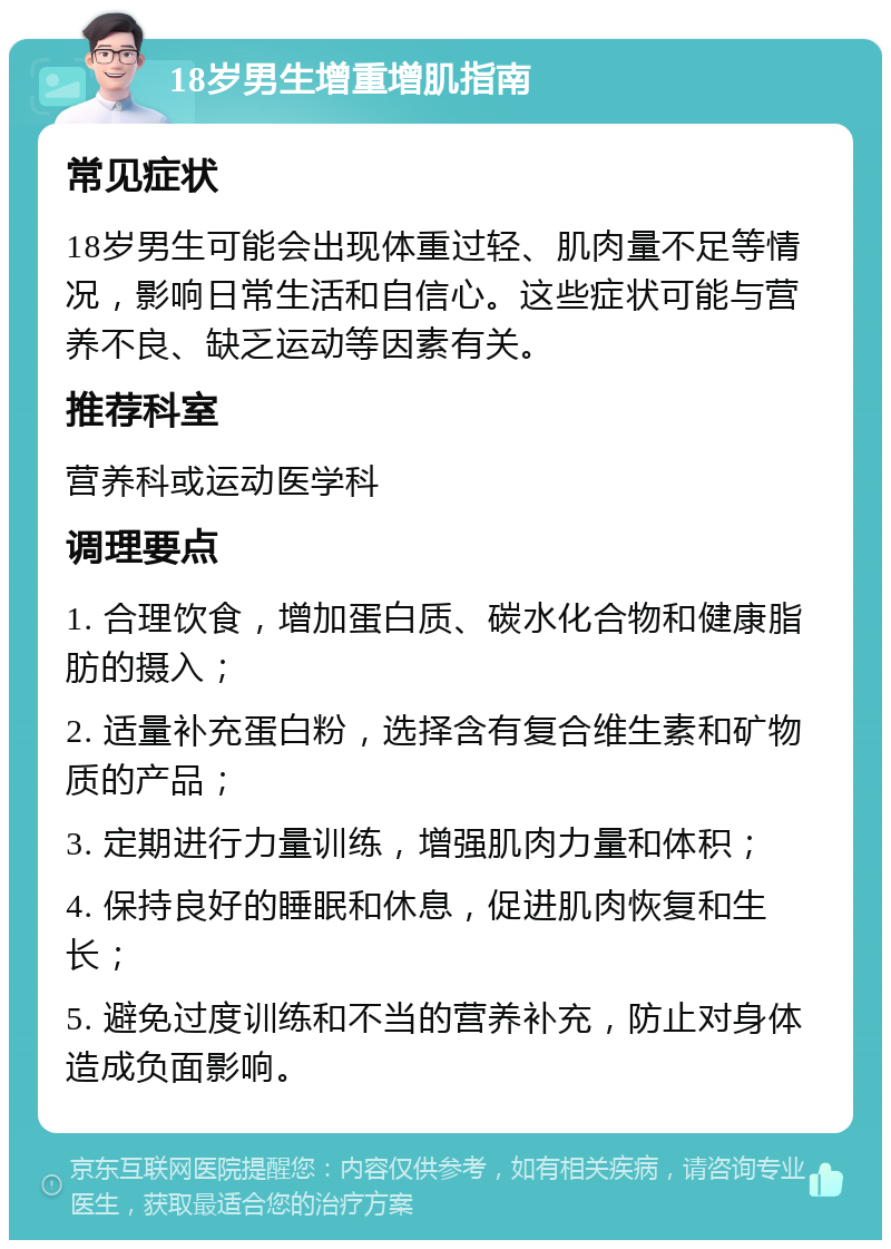 18岁男生增重增肌指南 常见症状 18岁男生可能会出现体重过轻、肌肉量不足等情况，影响日常生活和自信心。这些症状可能与营养不良、缺乏运动等因素有关。 推荐科室 营养科或运动医学科 调理要点 1. 合理饮食，增加蛋白质、碳水化合物和健康脂肪的摄入； 2. 适量补充蛋白粉，选择含有复合维生素和矿物质的产品； 3. 定期进行力量训练，增强肌肉力量和体积； 4. 保持良好的睡眠和休息，促进肌肉恢复和生长； 5. 避免过度训练和不当的营养补充，防止对身体造成负面影响。