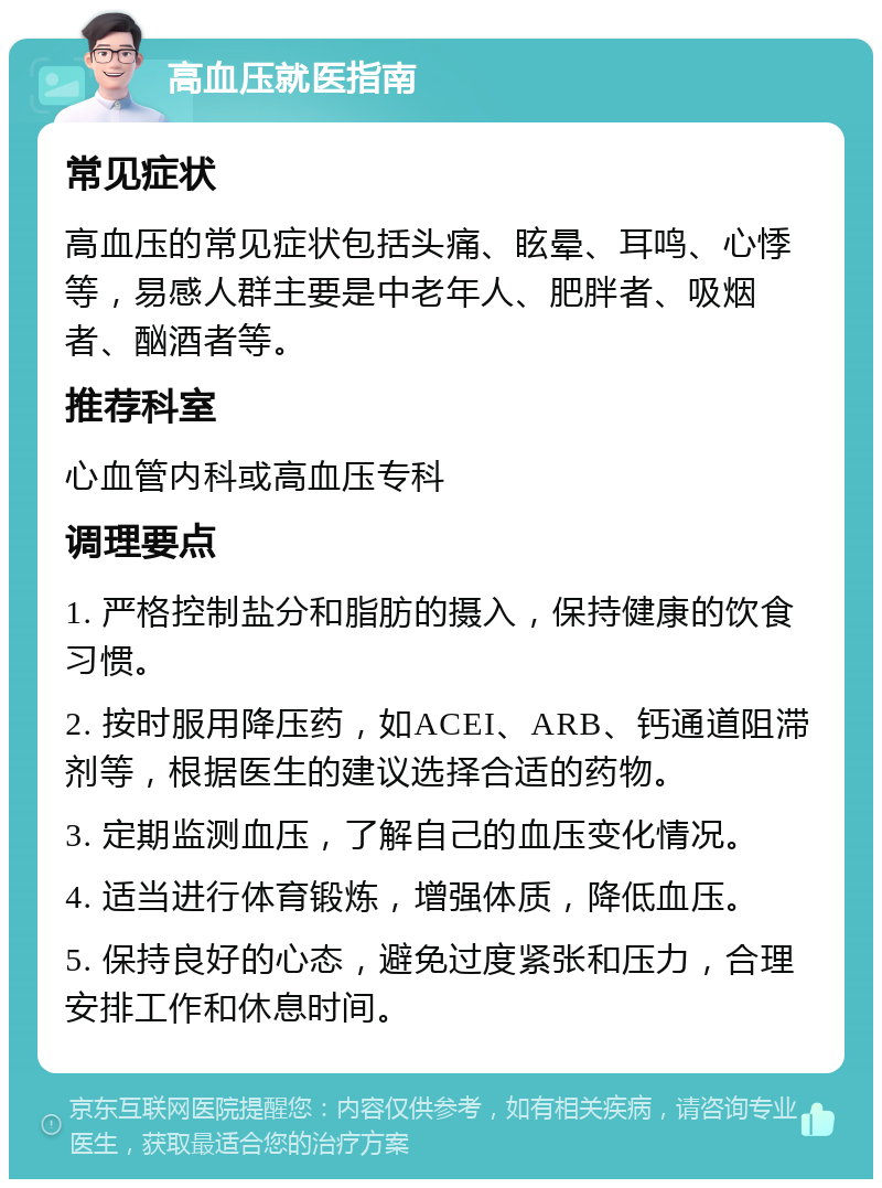 高血压就医指南 常见症状 高血压的常见症状包括头痛、眩晕、耳鸣、心悸等，易感人群主要是中老年人、肥胖者、吸烟者、酗酒者等。 推荐科室 心血管内科或高血压专科 调理要点 1. 严格控制盐分和脂肪的摄入，保持健康的饮食习惯。 2. 按时服用降压药，如ACEI、ARB、钙通道阻滞剂等，根据医生的建议选择合适的药物。 3. 定期监测血压，了解自己的血压变化情况。 4. 适当进行体育锻炼，增强体质，降低血压。 5. 保持良好的心态，避免过度紧张和压力，合理安排工作和休息时间。