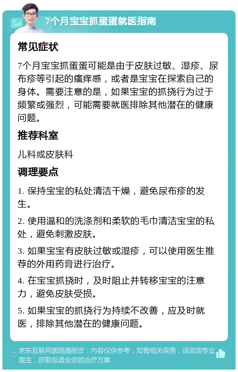 7个月宝宝抓蛋蛋就医指南 常见症状 7个月宝宝抓蛋蛋可能是由于皮肤过敏、湿疹、尿布疹等引起的瘙痒感，或者是宝宝在探索自己的身体。需要注意的是，如果宝宝的抓挠行为过于频繁或强烈，可能需要就医排除其他潜在的健康问题。 推荐科室 儿科或皮肤科 调理要点 1. 保持宝宝的私处清洁干燥，避免尿布疹的发生。 2. 使用温和的洗涤剂和柔软的毛巾清洁宝宝的私处，避免刺激皮肤。 3. 如果宝宝有皮肤过敏或湿疹，可以使用医生推荐的外用药膏进行治疗。 4. 在宝宝抓挠时，及时阻止并转移宝宝的注意力，避免皮肤受损。 5. 如果宝宝的抓挠行为持续不改善，应及时就医，排除其他潜在的健康问题。