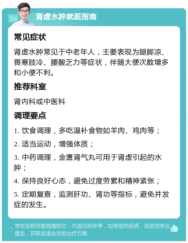 肾虚水肿就医指南 常见症状 肾虚水肿常见于中老年人，主要表现为腿脚凉、畏寒肢冷、腰酸乏力等症状，伴随大便次数增多和小便不利。 推荐科室 肾内科或中医科 调理要点 1. 饮食调理，多吃温补食物如羊肉、鸡肉等； 2. 适当运动，增强体质； 3. 中药调理，金匮肾气丸可用于肾虚引起的水肿； 4. 保持良好心态，避免过度劳累和精神紧张； 5. 定期复查，监测肝功、肾功等指标，避免并发症的发生。