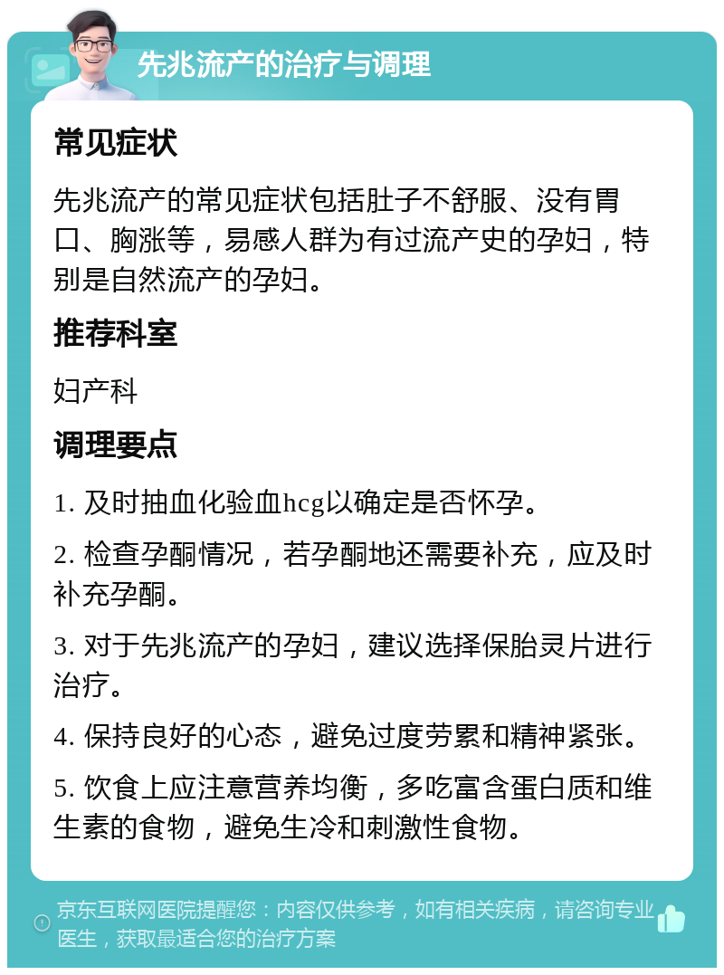 先兆流产的治疗与调理 常见症状 先兆流产的常见症状包括肚子不舒服、没有胃口、胸涨等，易感人群为有过流产史的孕妇，特别是自然流产的孕妇。 推荐科室 妇产科 调理要点 1. 及时抽血化验血hcg以确定是否怀孕。 2. 检查孕酮情况，若孕酮地还需要补充，应及时补充孕酮。 3. 对于先兆流产的孕妇，建议选择保胎灵片进行治疗。 4. 保持良好的心态，避免过度劳累和精神紧张。 5. 饮食上应注意营养均衡，多吃富含蛋白质和维生素的食物，避免生冷和刺激性食物。