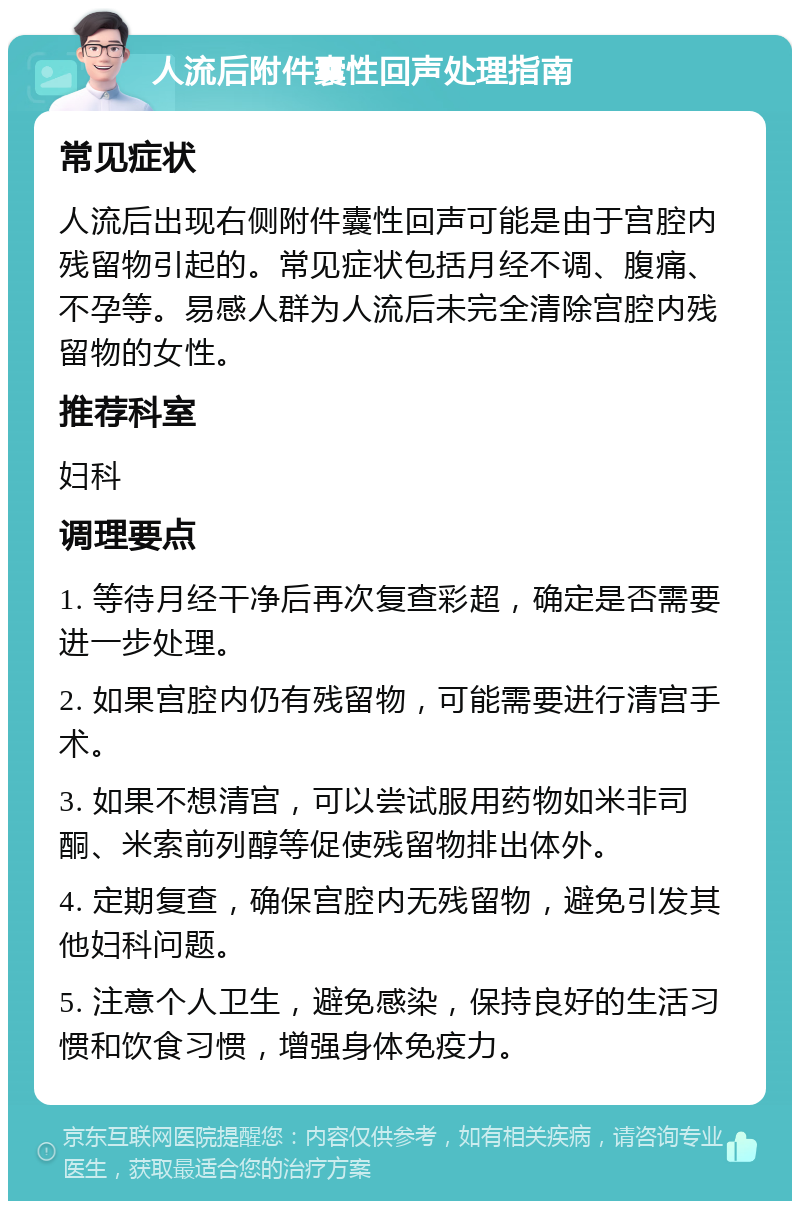 人流后附件囊性回声处理指南 常见症状 人流后出现右侧附件囊性回声可能是由于宫腔内残留物引起的。常见症状包括月经不调、腹痛、不孕等。易感人群为人流后未完全清除宫腔内残留物的女性。 推荐科室 妇科 调理要点 1. 等待月经干净后再次复查彩超，确定是否需要进一步处理。 2. 如果宫腔内仍有残留物，可能需要进行清宫手术。 3. 如果不想清宫，可以尝试服用药物如米非司酮、米索前列醇等促使残留物排出体外。 4. 定期复查，确保宫腔内无残留物，避免引发其他妇科问题。 5. 注意个人卫生，避免感染，保持良好的生活习惯和饮食习惯，增强身体免疫力。