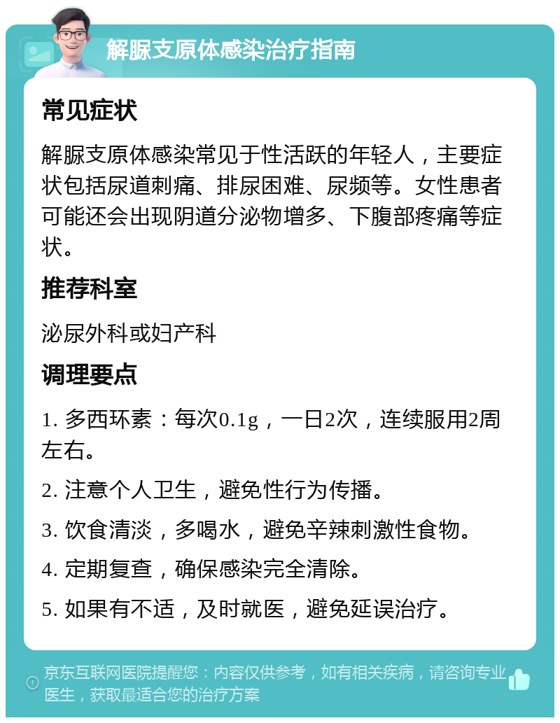 解脲支原体感染治疗指南 常见症状 解脲支原体感染常见于性活跃的年轻人，主要症状包括尿道刺痛、排尿困难、尿频等。女性患者可能还会出现阴道分泌物增多、下腹部疼痛等症状。 推荐科室 泌尿外科或妇产科 调理要点 1. 多西环素：每次0.1g，一日2次，连续服用2周左右。 2. 注意个人卫生，避免性行为传播。 3. 饮食清淡，多喝水，避免辛辣刺激性食物。 4. 定期复查，确保感染完全清除。 5. 如果有不适，及时就医，避免延误治疗。