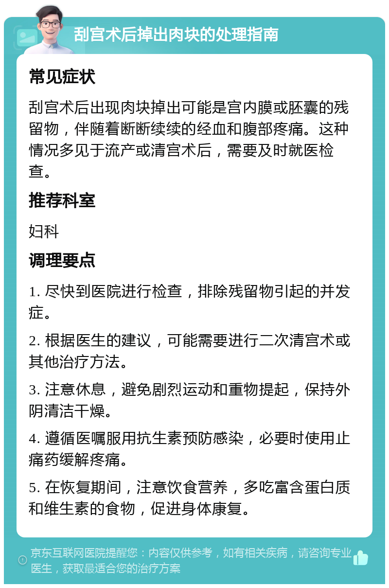 刮宫术后掉出肉块的处理指南 常见症状 刮宫术后出现肉块掉出可能是宫内膜或胚囊的残留物，伴随着断断续续的经血和腹部疼痛。这种情况多见于流产或清宫术后，需要及时就医检查。 推荐科室 妇科 调理要点 1. 尽快到医院进行检查，排除残留物引起的并发症。 2. 根据医生的建议，可能需要进行二次清宫术或其他治疗方法。 3. 注意休息，避免剧烈运动和重物提起，保持外阴清洁干燥。 4. 遵循医嘱服用抗生素预防感染，必要时使用止痛药缓解疼痛。 5. 在恢复期间，注意饮食营养，多吃富含蛋白质和维生素的食物，促进身体康复。