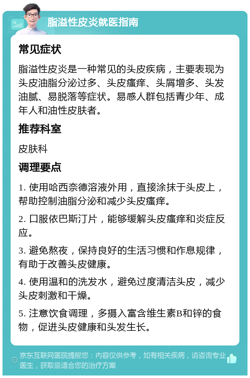 脂溢性皮炎就医指南 常见症状 脂溢性皮炎是一种常见的头皮疾病，主要表现为头皮油脂分泌过多、头皮瘙痒、头屑增多、头发油腻、易脱落等症状。易感人群包括青少年、成年人和油性皮肤者。 推荐科室 皮肤科 调理要点 1. 使用哈西奈德溶液外用，直接涂抹于头皮上，帮助控制油脂分泌和减少头皮瘙痒。 2. 口服依巴斯汀片，能够缓解头皮瘙痒和炎症反应。 3. 避免熬夜，保持良好的生活习惯和作息规律，有助于改善头皮健康。 4. 使用温和的洗发水，避免过度清洁头皮，减少头皮刺激和干燥。 5. 注意饮食调理，多摄入富含维生素B和锌的食物，促进头皮健康和头发生长。