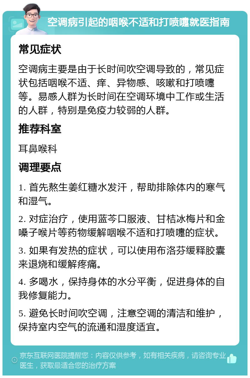 空调病引起的咽喉不适和打喷嚏就医指南 常见症状 空调病主要是由于长时间吹空调导致的，常见症状包括咽喉不适、痒、异物感、咳嗽和打喷嚏等。易感人群为长时间在空调环境中工作或生活的人群，特别是免疫力较弱的人群。 推荐科室 耳鼻喉科 调理要点 1. 首先熬生姜红糖水发汗，帮助排除体内的寒气和湿气。 2. 对症治疗，使用蓝芩口服液、甘桔冰梅片和金嗓子喉片等药物缓解咽喉不适和打喷嚏的症状。 3. 如果有发热的症状，可以使用布洛芬缓释胶囊来退烧和缓解疼痛。 4. 多喝水，保持身体的水分平衡，促进身体的自我修复能力。 5. 避免长时间吹空调，注意空调的清洁和维护，保持室内空气的流通和湿度适宜。