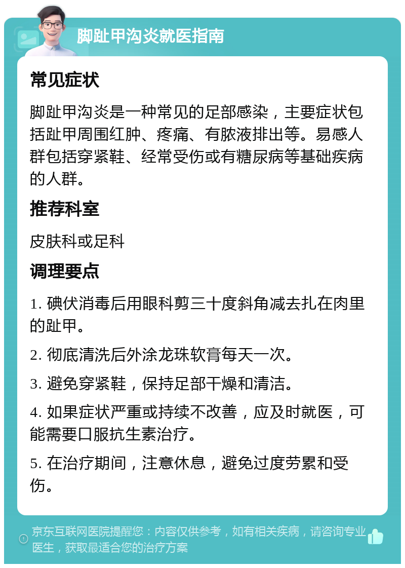 脚趾甲沟炎就医指南 常见症状 脚趾甲沟炎是一种常见的足部感染，主要症状包括趾甲周围红肿、疼痛、有脓液排出等。易感人群包括穿紧鞋、经常受伤或有糖尿病等基础疾病的人群。 推荐科室 皮肤科或足科 调理要点 1. 碘伏消毒后用眼科剪三十度斜角减去扎在肉里的趾甲。 2. 彻底清洗后外涂龙珠软膏每天一次。 3. 避免穿紧鞋，保持足部干燥和清洁。 4. 如果症状严重或持续不改善，应及时就医，可能需要口服抗生素治疗。 5. 在治疗期间，注意休息，避免过度劳累和受伤。