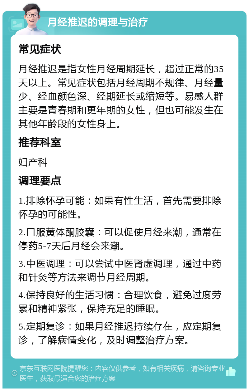 月经推迟的调理与治疗 常见症状 月经推迟是指女性月经周期延长，超过正常的35天以上。常见症状包括月经周期不规律、月经量少、经血颜色深、经期延长或缩短等。易感人群主要是青春期和更年期的女性，但也可能发生在其他年龄段的女性身上。 推荐科室 妇产科 调理要点 1.排除怀孕可能：如果有性生活，首先需要排除怀孕的可能性。 2.口服黄体酮胶囊：可以促使月经来潮，通常在停药5-7天后月经会来潮。 3.中医调理：可以尝试中医肾虚调理，通过中药和针灸等方法来调节月经周期。 4.保持良好的生活习惯：合理饮食，避免过度劳累和精神紧张，保持充足的睡眠。 5.定期复诊：如果月经推迟持续存在，应定期复诊，了解病情变化，及时调整治疗方案。