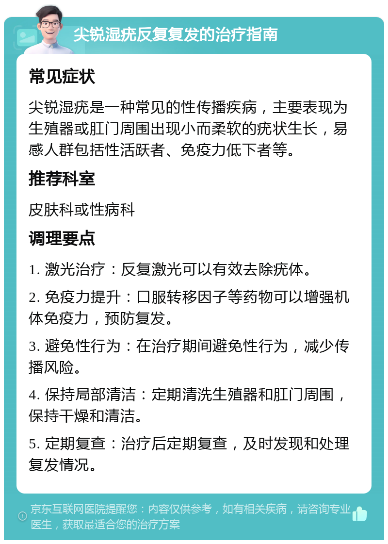 尖锐湿疣反复复发的治疗指南 常见症状 尖锐湿疣是一种常见的性传播疾病，主要表现为生殖器或肛门周围出现小而柔软的疣状生长，易感人群包括性活跃者、免疫力低下者等。 推荐科室 皮肤科或性病科 调理要点 1. 激光治疗：反复激光可以有效去除疣体。 2. 免疫力提升：口服转移因子等药物可以增强机体免疫力，预防复发。 3. 避免性行为：在治疗期间避免性行为，减少传播风险。 4. 保持局部清洁：定期清洗生殖器和肛门周围，保持干燥和清洁。 5. 定期复查：治疗后定期复查，及时发现和处理复发情况。