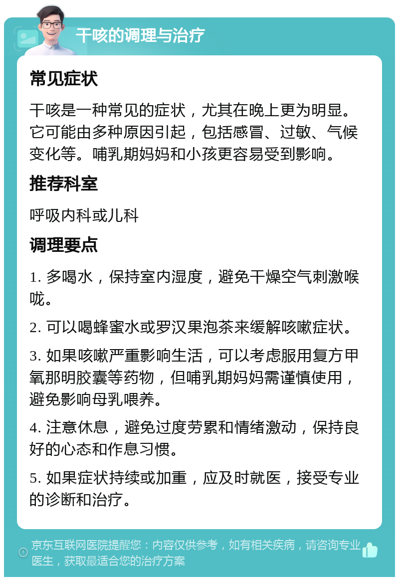 干咳的调理与治疗 常见症状 干咳是一种常见的症状，尤其在晚上更为明显。它可能由多种原因引起，包括感冒、过敏、气候变化等。哺乳期妈妈和小孩更容易受到影响。 推荐科室 呼吸内科或儿科 调理要点 1. 多喝水，保持室内湿度，避免干燥空气刺激喉咙。 2. 可以喝蜂蜜水或罗汉果泡茶来缓解咳嗽症状。 3. 如果咳嗽严重影响生活，可以考虑服用复方甲氧那明胶囊等药物，但哺乳期妈妈需谨慎使用，避免影响母乳喂养。 4. 注意休息，避免过度劳累和情绪激动，保持良好的心态和作息习惯。 5. 如果症状持续或加重，应及时就医，接受专业的诊断和治疗。