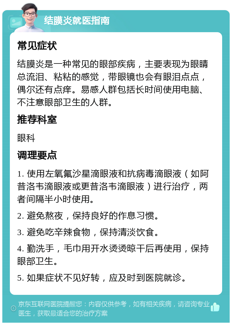 结膜炎就医指南 常见症状 结膜炎是一种常见的眼部疾病，主要表现为眼睛总流泪、粘粘的感觉，带眼镜也会有眼泪点点，偶尔还有点痒。易感人群包括长时间使用电脑、不注意眼部卫生的人群。 推荐科室 眼科 调理要点 1. 使用左氧氟沙星滴眼液和抗病毒滴眼液（如阿昔洛韦滴眼液或更昔洛韦滴眼液）进行治疗，两者间隔半小时使用。 2. 避免熬夜，保持良好的作息习惯。 3. 避免吃辛辣食物，保持清淡饮食。 4. 勤洗手，毛巾用开水烫烫晾干后再使用，保持眼部卫生。 5. 如果症状不见好转，应及时到医院就诊。