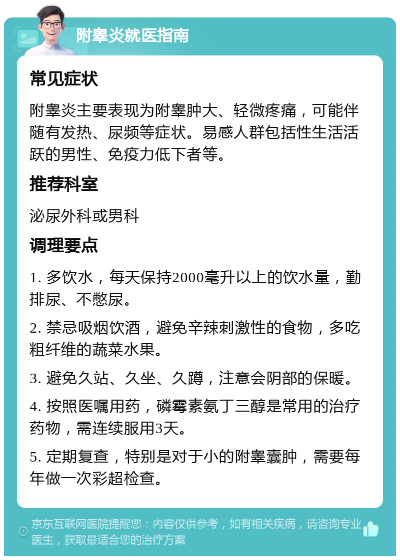 附睾炎就医指南 常见症状 附睾炎主要表现为附睾肿大、轻微疼痛，可能伴随有发热、尿频等症状。易感人群包括性生活活跃的男性、免疫力低下者等。 推荐科室 泌尿外科或男科 调理要点 1. 多饮水，每天保持2000毫升以上的饮水量，勤排尿、不憋尿。 2. 禁忌吸烟饮酒，避免辛辣刺激性的食物，多吃粗纤维的蔬菜水果。 3. 避免久站、久坐、久蹲，注意会阴部的保暖。 4. 按照医嘱用药，磷霉素氨丁三醇是常用的治疗药物，需连续服用3天。 5. 定期复查，特别是对于小的附睾囊肿，需要每年做一次彩超检查。