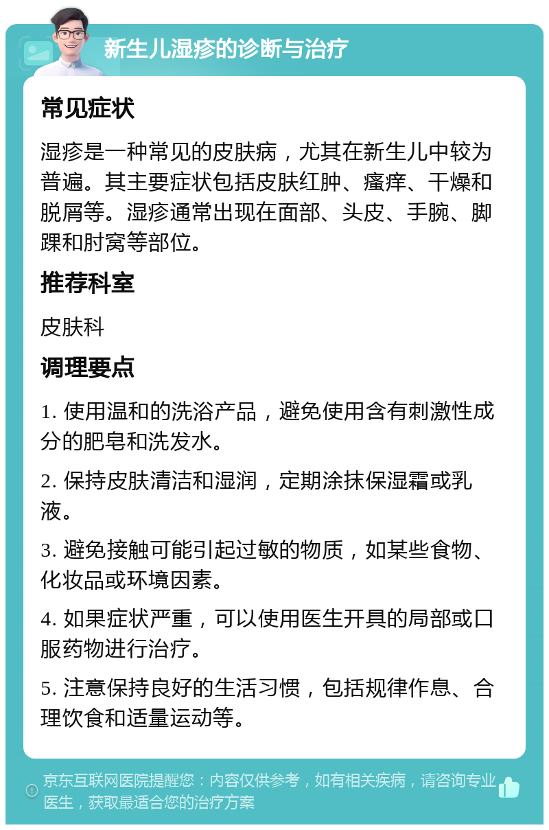 新生儿湿疹的诊断与治疗 常见症状 湿疹是一种常见的皮肤病，尤其在新生儿中较为普遍。其主要症状包括皮肤红肿、瘙痒、干燥和脱屑等。湿疹通常出现在面部、头皮、手腕、脚踝和肘窝等部位。 推荐科室 皮肤科 调理要点 1. 使用温和的洗浴产品，避免使用含有刺激性成分的肥皂和洗发水。 2. 保持皮肤清洁和湿润，定期涂抹保湿霜或乳液。 3. 避免接触可能引起过敏的物质，如某些食物、化妆品或环境因素。 4. 如果症状严重，可以使用医生开具的局部或口服药物进行治疗。 5. 注意保持良好的生活习惯，包括规律作息、合理饮食和适量运动等。