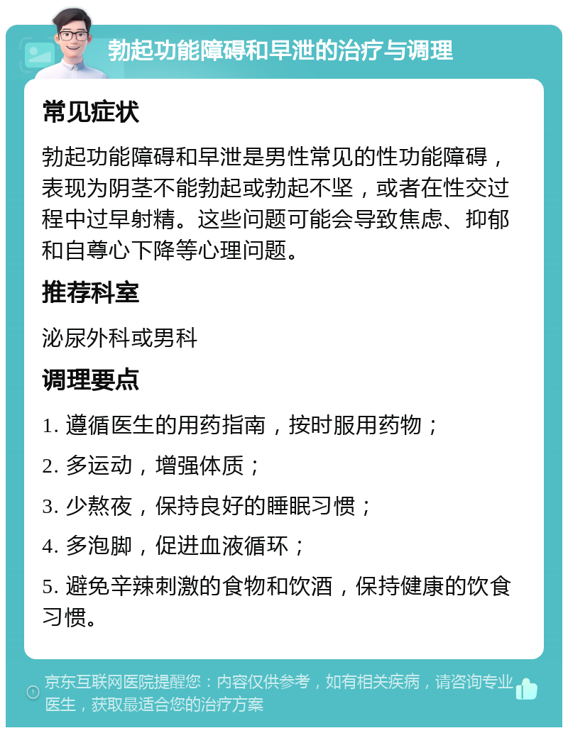 勃起功能障碍和早泄的治疗与调理 常见症状 勃起功能障碍和早泄是男性常见的性功能障碍，表现为阴茎不能勃起或勃起不坚，或者在性交过程中过早射精。这些问题可能会导致焦虑、抑郁和自尊心下降等心理问题。 推荐科室 泌尿外科或男科 调理要点 1. 遵循医生的用药指南，按时服用药物； 2. 多运动，增强体质； 3. 少熬夜，保持良好的睡眠习惯； 4. 多泡脚，促进血液循环； 5. 避免辛辣刺激的食物和饮酒，保持健康的饮食习惯。