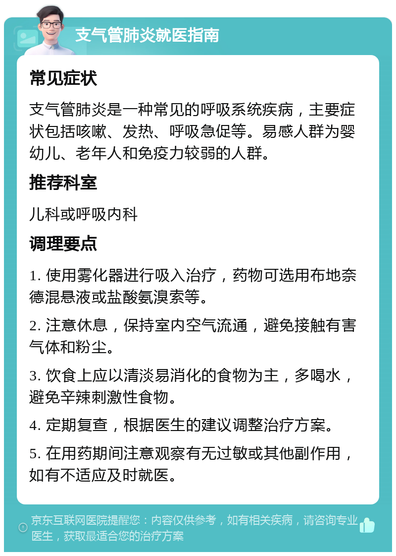 支气管肺炎就医指南 常见症状 支气管肺炎是一种常见的呼吸系统疾病，主要症状包括咳嗽、发热、呼吸急促等。易感人群为婴幼儿、老年人和免疫力较弱的人群。 推荐科室 儿科或呼吸内科 调理要点 1. 使用雾化器进行吸入治疗，药物可选用布地奈德混悬液或盐酸氨溴索等。 2. 注意休息，保持室内空气流通，避免接触有害气体和粉尘。 3. 饮食上应以清淡易消化的食物为主，多喝水，避免辛辣刺激性食物。 4. 定期复查，根据医生的建议调整治疗方案。 5. 在用药期间注意观察有无过敏或其他副作用，如有不适应及时就医。