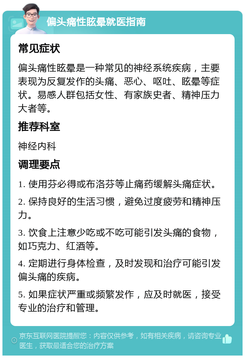 偏头痛性眩晕就医指南 常见症状 偏头痛性眩晕是一种常见的神经系统疾病，主要表现为反复发作的头痛、恶心、呕吐、眩晕等症状。易感人群包括女性、有家族史者、精神压力大者等。 推荐科室 神经内科 调理要点 1. 使用芬必得或布洛芬等止痛药缓解头痛症状。 2. 保持良好的生活习惯，避免过度疲劳和精神压力。 3. 饮食上注意少吃或不吃可能引发头痛的食物，如巧克力、红酒等。 4. 定期进行身体检查，及时发现和治疗可能引发偏头痛的疾病。 5. 如果症状严重或频繁发作，应及时就医，接受专业的治疗和管理。