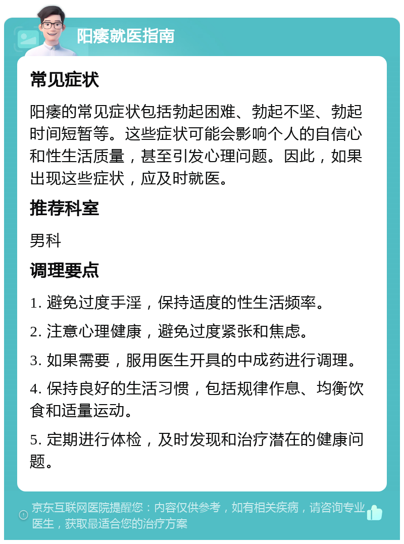 阳痿就医指南 常见症状 阳痿的常见症状包括勃起困难、勃起不坚、勃起时间短暂等。这些症状可能会影响个人的自信心和性生活质量，甚至引发心理问题。因此，如果出现这些症状，应及时就医。 推荐科室 男科 调理要点 1. 避免过度手淫，保持适度的性生活频率。 2. 注意心理健康，避免过度紧张和焦虑。 3. 如果需要，服用医生开具的中成药进行调理。 4. 保持良好的生活习惯，包括规律作息、均衡饮食和适量运动。 5. 定期进行体检，及时发现和治疗潜在的健康问题。