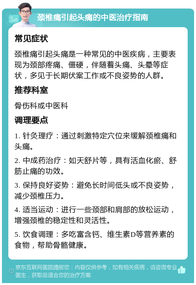 颈椎痛引起头痛的中医治疗指南 常见症状 颈椎痛引起头痛是一种常见的中医疾病，主要表现为颈部疼痛、僵硬，伴随着头痛、头晕等症状，多见于长期伏案工作或不良姿势的人群。 推荐科室 骨伤科或中医科 调理要点 1. 针灸理疗：通过刺激特定穴位来缓解颈椎痛和头痛。 2. 中成药治疗：如天舒片等，具有活血化瘀、舒筋止痛的功效。 3. 保持良好姿势：避免长时间低头或不良姿势，减少颈椎压力。 4. 适当运动：进行一些颈部和肩部的放松运动，增强颈椎的稳定性和灵活性。 5. 饮食调理：多吃富含钙、维生素D等营养素的食物，帮助骨骼健康。