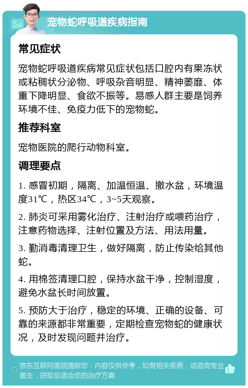 宠物蛇呼吸道疾病指南 常见症状 宠物蛇呼吸道疾病常见症状包括口腔内有果冻状或粘稠状分泌物、呼吸杂音明显、精神萎靡、体重下降明显、食欲不振等。易感人群主要是饲养环境不佳、免疫力低下的宠物蛇。 推荐科室 宠物医院的爬行动物科室。 调理要点 1. 感冒初期，隔离、加温恒温、撤水盆，环境温度31℃，热区34℃，3~5天观察。 2. 肺炎可采用雾化治疗、注射治疗或喂药治疗，注意药物选择、注射位置及方法、用法用量。 3. 勤消毒清理卫生，做好隔离，防止传染给其他蛇。 4. 用棉签清理口腔，保持水盆干净，控制湿度，避免水盆长时间放置。 5. 预防大于治疗，稳定的环境、正确的设备、可靠的来源都非常重要，定期检查宠物蛇的健康状况，及时发现问题并治疗。