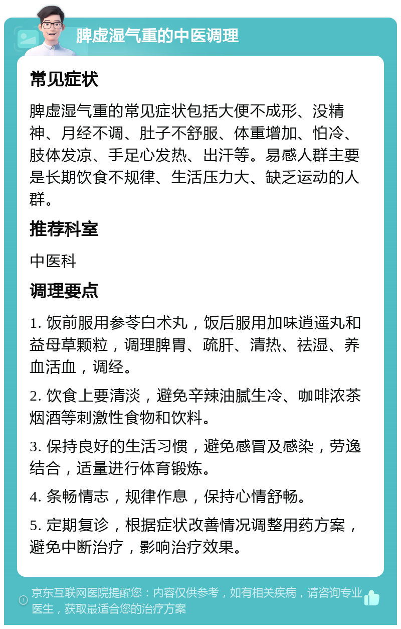 脾虚湿气重的中医调理 常见症状 脾虚湿气重的常见症状包括大便不成形、没精神、月经不调、肚子不舒服、体重增加、怕冷、肢体发凉、手足心发热、出汗等。易感人群主要是长期饮食不规律、生活压力大、缺乏运动的人群。 推荐科室 中医科 调理要点 1. 饭前服用参苓白术丸，饭后服用加味逍遥丸和益母草颗粒，调理脾胃、疏肝、清热、祛湿、养血活血，调经。 2. 饮食上要清淡，避免辛辣油腻生冷、咖啡浓茶烟酒等刺激性食物和饮料。 3. 保持良好的生活习惯，避免感冒及感染，劳逸结合，适量进行体育锻炼。 4. 条畅情志，规律作息，保持心情舒畅。 5. 定期复诊，根据症状改善情况调整用药方案，避免中断治疗，影响治疗效果。