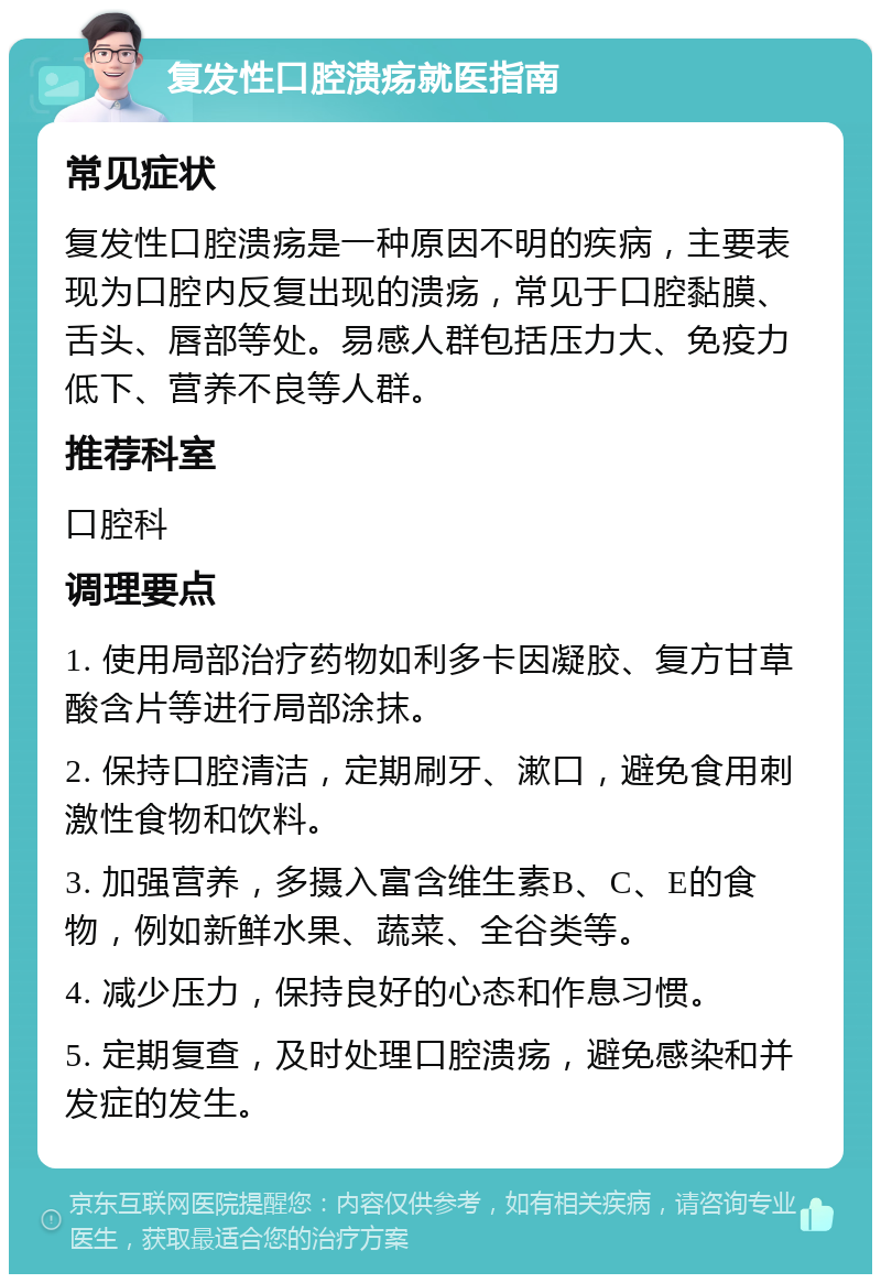 复发性口腔溃疡就医指南 常见症状 复发性口腔溃疡是一种原因不明的疾病，主要表现为口腔内反复出现的溃疡，常见于口腔黏膜、舌头、唇部等处。易感人群包括压力大、免疫力低下、营养不良等人群。 推荐科室 口腔科 调理要点 1. 使用局部治疗药物如利多卡因凝胶、复方甘草酸含片等进行局部涂抹。 2. 保持口腔清洁，定期刷牙、漱口，避免食用刺激性食物和饮料。 3. 加强营养，多摄入富含维生素B、C、E的食物，例如新鲜水果、蔬菜、全谷类等。 4. 减少压力，保持良好的心态和作息习惯。 5. 定期复查，及时处理口腔溃疡，避免感染和并发症的发生。