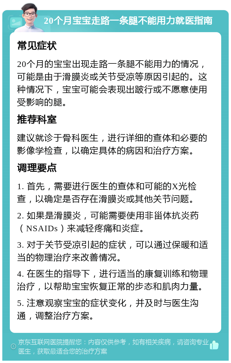 20个月宝宝走路一条腿不能用力就医指南 常见症状 20个月的宝宝出现走路一条腿不能用力的情况，可能是由于滑膜炎或关节受凉等原因引起的。这种情况下，宝宝可能会表现出跛行或不愿意使用受影响的腿。 推荐科室 建议就诊于骨科医生，进行详细的查体和必要的影像学检查，以确定具体的病因和治疗方案。 调理要点 1. 首先，需要进行医生的查体和可能的X光检查，以确定是否存在滑膜炎或其他关节问题。 2. 如果是滑膜炎，可能需要使用非甾体抗炎药（NSAIDs）来减轻疼痛和炎症。 3. 对于关节受凉引起的症状，可以通过保暖和适当的物理治疗来改善情况。 4. 在医生的指导下，进行适当的康复训练和物理治疗，以帮助宝宝恢复正常的步态和肌肉力量。 5. 注意观察宝宝的症状变化，并及时与医生沟通，调整治疗方案。