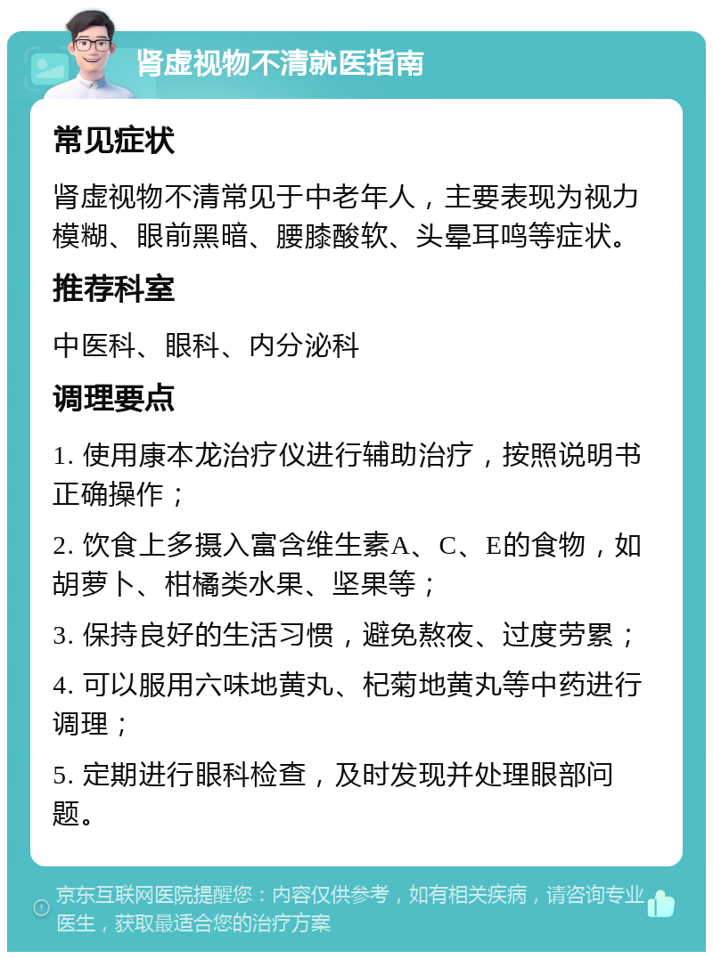 肾虚视物不清就医指南 常见症状 肾虚视物不清常见于中老年人，主要表现为视力模糊、眼前黑暗、腰膝酸软、头晕耳鸣等症状。 推荐科室 中医科、眼科、内分泌科 调理要点 1. 使用康本龙治疗仪进行辅助治疗，按照说明书正确操作； 2. 饮食上多摄入富含维生素A、C、E的食物，如胡萝卜、柑橘类水果、坚果等； 3. 保持良好的生活习惯，避免熬夜、过度劳累； 4. 可以服用六味地黄丸、杞菊地黄丸等中药进行调理； 5. 定期进行眼科检查，及时发现并处理眼部问题。