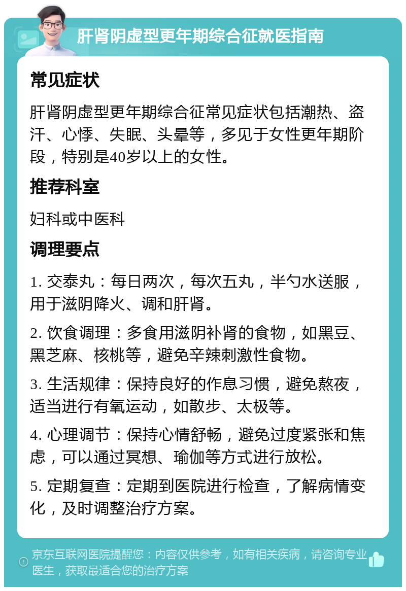 肝肾阴虚型更年期综合征就医指南 常见症状 肝肾阴虚型更年期综合征常见症状包括潮热、盗汗、心悸、失眠、头晕等，多见于女性更年期阶段，特别是40岁以上的女性。 推荐科室 妇科或中医科 调理要点 1. 交泰丸：每日两次，每次五丸，半勺水送服，用于滋阴降火、调和肝肾。 2. 饮食调理：多食用滋阴补肾的食物，如黑豆、黑芝麻、核桃等，避免辛辣刺激性食物。 3. 生活规律：保持良好的作息习惯，避免熬夜，适当进行有氧运动，如散步、太极等。 4. 心理调节：保持心情舒畅，避免过度紧张和焦虑，可以通过冥想、瑜伽等方式进行放松。 5. 定期复查：定期到医院进行检查，了解病情变化，及时调整治疗方案。