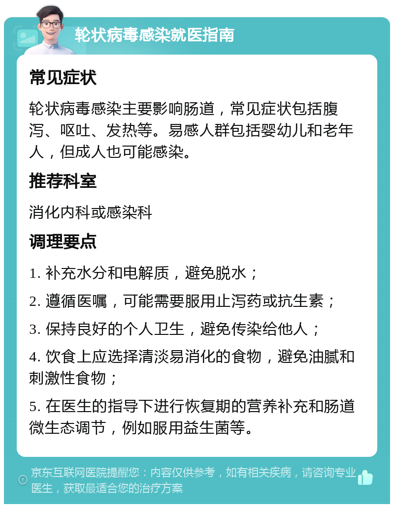 轮状病毒感染就医指南 常见症状 轮状病毒感染主要影响肠道，常见症状包括腹泻、呕吐、发热等。易感人群包括婴幼儿和老年人，但成人也可能感染。 推荐科室 消化内科或感染科 调理要点 1. 补充水分和电解质，避免脱水； 2. 遵循医嘱，可能需要服用止泻药或抗生素； 3. 保持良好的个人卫生，避免传染给他人； 4. 饮食上应选择清淡易消化的食物，避免油腻和刺激性食物； 5. 在医生的指导下进行恢复期的营养补充和肠道微生态调节，例如服用益生菌等。