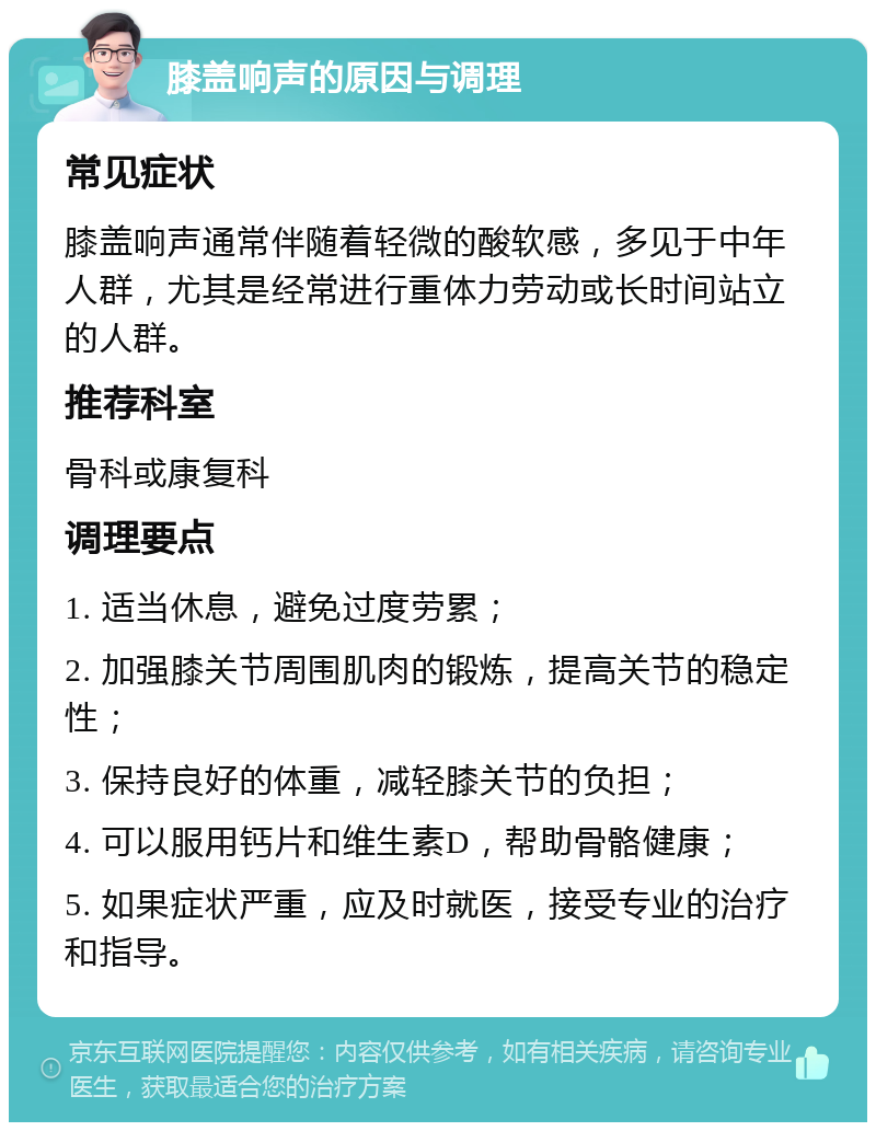 膝盖响声的原因与调理 常见症状 膝盖响声通常伴随着轻微的酸软感，多见于中年人群，尤其是经常进行重体力劳动或长时间站立的人群。 推荐科室 骨科或康复科 调理要点 1. 适当休息，避免过度劳累； 2. 加强膝关节周围肌肉的锻炼，提高关节的稳定性； 3. 保持良好的体重，减轻膝关节的负担； 4. 可以服用钙片和维生素D，帮助骨骼健康； 5. 如果症状严重，应及时就医，接受专业的治疗和指导。