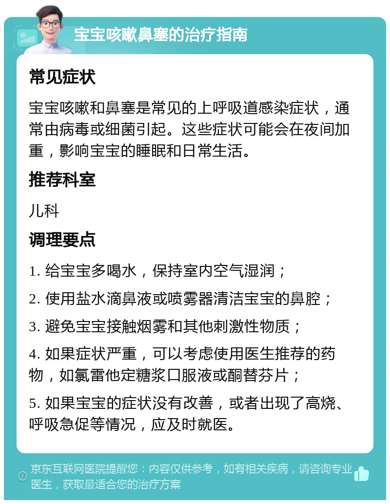 宝宝咳嗽鼻塞的治疗指南 常见症状 宝宝咳嗽和鼻塞是常见的上呼吸道感染症状，通常由病毒或细菌引起。这些症状可能会在夜间加重，影响宝宝的睡眠和日常生活。 推荐科室 儿科 调理要点 1. 给宝宝多喝水，保持室内空气湿润； 2. 使用盐水滴鼻液或喷雾器清洁宝宝的鼻腔； 3. 避免宝宝接触烟雾和其他刺激性物质； 4. 如果症状严重，可以考虑使用医生推荐的药物，如氯雷他定糖浆口服液或酮替芬片； 5. 如果宝宝的症状没有改善，或者出现了高烧、呼吸急促等情况，应及时就医。