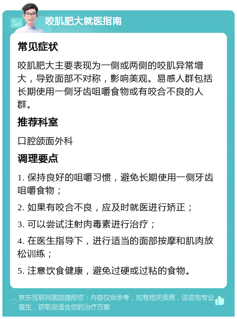 咬肌肥大就医指南 常见症状 咬肌肥大主要表现为一侧或两侧的咬肌异常增大，导致面部不对称，影响美观。易感人群包括长期使用一侧牙齿咀嚼食物或有咬合不良的人群。 推荐科室 口腔颌面外科 调理要点 1. 保持良好的咀嚼习惯，避免长期使用一侧牙齿咀嚼食物； 2. 如果有咬合不良，应及时就医进行矫正； 3. 可以尝试注射肉毒素进行治疗； 4. 在医生指导下，进行适当的面部按摩和肌肉放松训练； 5. 注意饮食健康，避免过硬或过粘的食物。