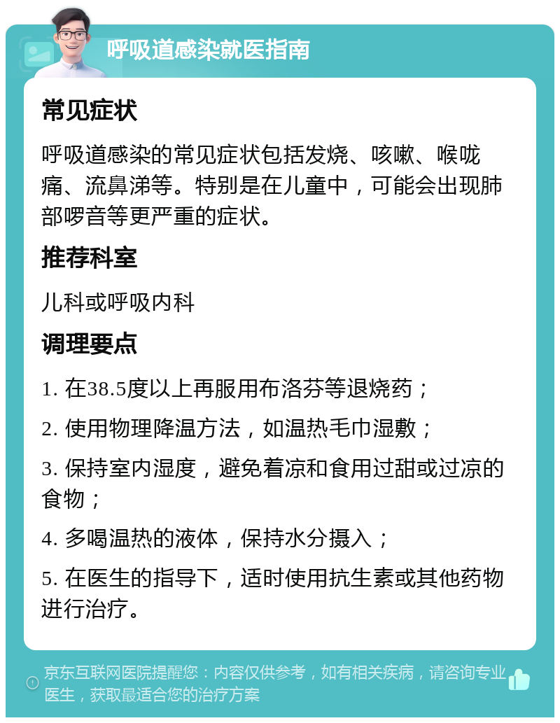 呼吸道感染就医指南 常见症状 呼吸道感染的常见症状包括发烧、咳嗽、喉咙痛、流鼻涕等。特别是在儿童中，可能会出现肺部啰音等更严重的症状。 推荐科室 儿科或呼吸内科 调理要点 1. 在38.5度以上再服用布洛芬等退烧药； 2. 使用物理降温方法，如温热毛巾湿敷； 3. 保持室内湿度，避免着凉和食用过甜或过凉的食物； 4. 多喝温热的液体，保持水分摄入； 5. 在医生的指导下，适时使用抗生素或其他药物进行治疗。