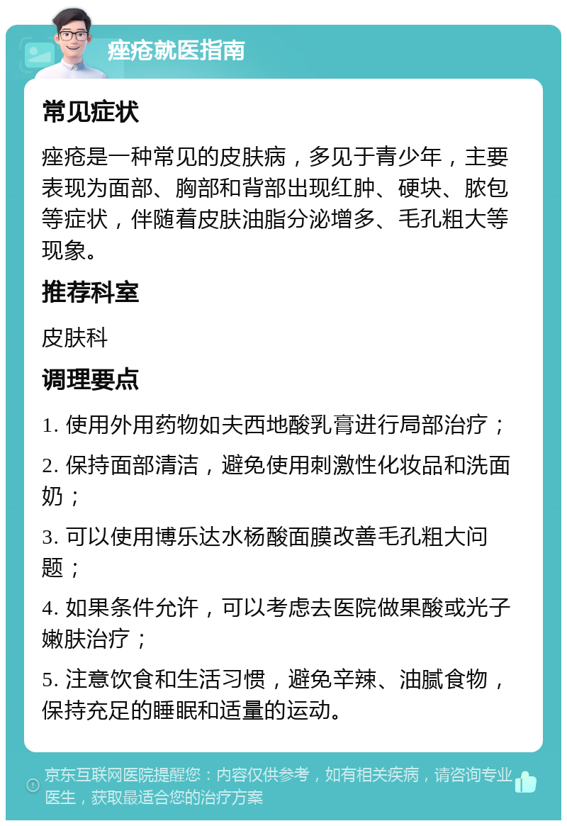 痤疮就医指南 常见症状 痤疮是一种常见的皮肤病，多见于青少年，主要表现为面部、胸部和背部出现红肿、硬块、脓包等症状，伴随着皮肤油脂分泌增多、毛孔粗大等现象。 推荐科室 皮肤科 调理要点 1. 使用外用药物如夫西地酸乳膏进行局部治疗； 2. 保持面部清洁，避免使用刺激性化妆品和洗面奶； 3. 可以使用博乐达水杨酸面膜改善毛孔粗大问题； 4. 如果条件允许，可以考虑去医院做果酸或光子嫩肤治疗； 5. 注意饮食和生活习惯，避免辛辣、油腻食物，保持充足的睡眠和适量的运动。