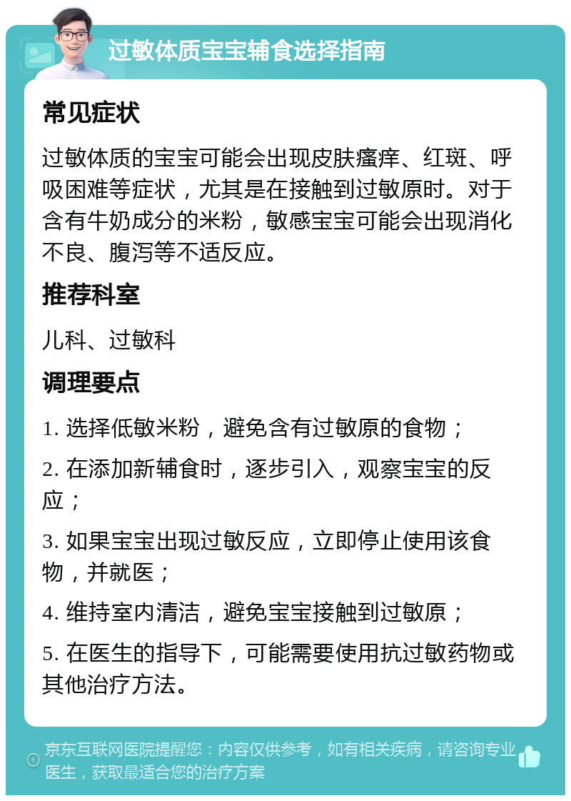 过敏体质宝宝辅食选择指南 常见症状 过敏体质的宝宝可能会出现皮肤瘙痒、红斑、呼吸困难等症状，尤其是在接触到过敏原时。对于含有牛奶成分的米粉，敏感宝宝可能会出现消化不良、腹泻等不适反应。 推荐科室 儿科、过敏科 调理要点 1. 选择低敏米粉，避免含有过敏原的食物； 2. 在添加新辅食时，逐步引入，观察宝宝的反应； 3. 如果宝宝出现过敏反应，立即停止使用该食物，并就医； 4. 维持室内清洁，避免宝宝接触到过敏原； 5. 在医生的指导下，可能需要使用抗过敏药物或其他治疗方法。