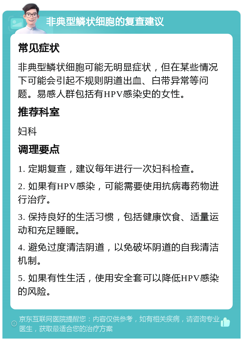 非典型鳞状细胞的复查建议 常见症状 非典型鳞状细胞可能无明显症状，但在某些情况下可能会引起不规则阴道出血、白带异常等问题。易感人群包括有HPV感染史的女性。 推荐科室 妇科 调理要点 1. 定期复查，建议每年进行一次妇科检查。 2. 如果有HPV感染，可能需要使用抗病毒药物进行治疗。 3. 保持良好的生活习惯，包括健康饮食、适量运动和充足睡眠。 4. 避免过度清洁阴道，以免破坏阴道的自我清洁机制。 5. 如果有性生活，使用安全套可以降低HPV感染的风险。