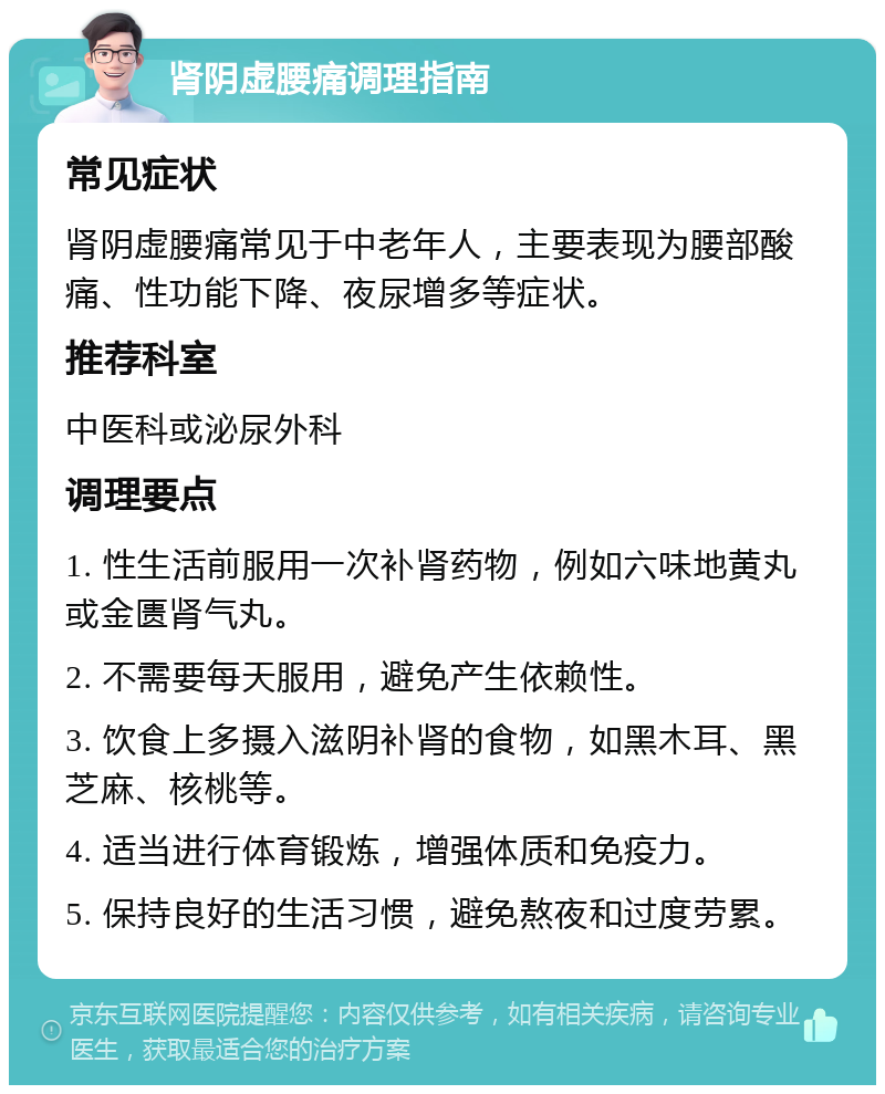 肾阴虚腰痛调理指南 常见症状 肾阴虚腰痛常见于中老年人，主要表现为腰部酸痛、性功能下降、夜尿增多等症状。 推荐科室 中医科或泌尿外科 调理要点 1. 性生活前服用一次补肾药物，例如六味地黄丸或金匮肾气丸。 2. 不需要每天服用，避免产生依赖性。 3. 饮食上多摄入滋阴补肾的食物，如黑木耳、黑芝麻、核桃等。 4. 适当进行体育锻炼，增强体质和免疫力。 5. 保持良好的生活习惯，避免熬夜和过度劳累。