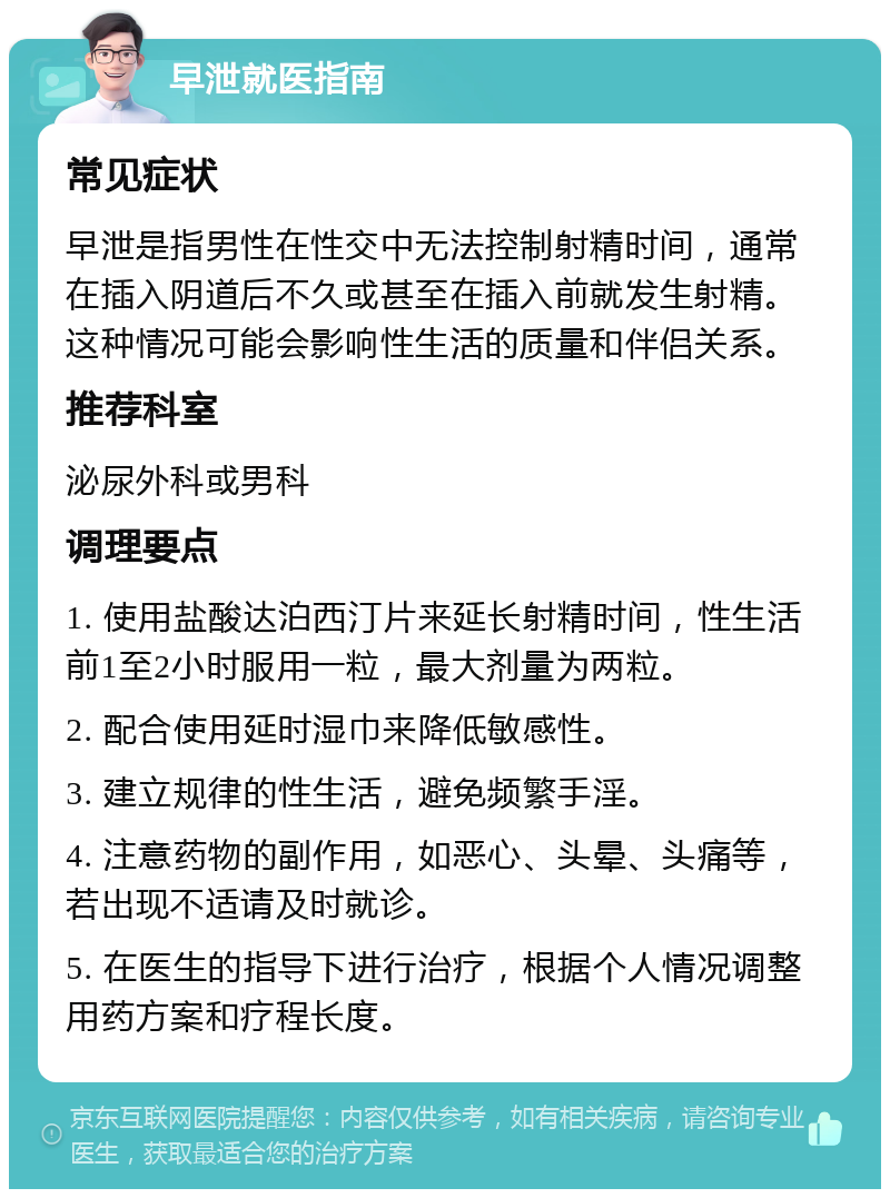 早泄就医指南 常见症状 早泄是指男性在性交中无法控制射精时间，通常在插入阴道后不久或甚至在插入前就发生射精。这种情况可能会影响性生活的质量和伴侣关系。 推荐科室 泌尿外科或男科 调理要点 1. 使用盐酸达泊西汀片来延长射精时间，性生活前1至2小时服用一粒，最大剂量为两粒。 2. 配合使用延时湿巾来降低敏感性。 3. 建立规律的性生活，避免频繁手淫。 4. 注意药物的副作用，如恶心、头晕、头痛等，若出现不适请及时就诊。 5. 在医生的指导下进行治疗，根据个人情况调整用药方案和疗程长度。