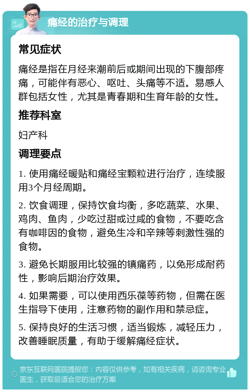 痛经的治疗与调理 常见症状 痛经是指在月经来潮前后或期间出现的下腹部疼痛，可能伴有恶心、呕吐、头痛等不适。易感人群包括女性，尤其是青春期和生育年龄的女性。 推荐科室 妇产科 调理要点 1. 使用痛经暖贴和痛经宝颗粒进行治疗，连续服用3个月经周期。 2. 饮食调理，保持饮食均衡，多吃蔬菜、水果、鸡肉、鱼肉，少吃过甜或过咸的食物，不要吃含有咖啡因的食物，避免生冷和辛辣等刺激性强的食物。 3. 避免长期服用比较强的镇痛药，以免形成耐药性，影响后期治疗效果。 4. 如果需要，可以使用西乐葆等药物，但需在医生指导下使用，注意药物的副作用和禁忌症。 5. 保持良好的生活习惯，适当锻炼，减轻压力，改善睡眠质量，有助于缓解痛经症状。